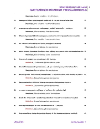 UNIVERSIDAD DE LOS LLANO 3
                     INVESTIGACION DE OPERACIONES -PROGRAMACION LINEAL

               Maximizar, Cuatro variables y 6 restricciones

26.   La empresa lechera Milko no puede recibir más de 100.000 litros de leche al día                35

               Maximizar, Tres variables y cuatro restricciones

27.   una empresa automotriz está equipada para producir automóviles y camiones.                     35

               Maximizar, Dos variables y siete restricciones

28.   Sharon dispone de 400 millones de pesos para invertir en tres tipos de fondos mutualistas      37

               Maximizar, Tres variables y cuatro restricciones

29.   Un autobús Caracas-Maracaibo ofrece plazas para fumadores                                      38

               Maximizar, Dos variables y dos restricciones

30.   Cierta persona dispone de 10 millones como máximo para repartir entre dos tipos de inversión 39

               Maximizar, Dos variables y cuatro restricciones

31.   Una escuela prepara una excursión para 400 alumnos.                                            39

               Minimizar, Dos variables y cuatro restricciones

32.   En una fábrica se construyen aparatos A y B, que necesitan pasar por los talleres X e Y.       40

               Maximizar, Dos variables y dos restricciones

33.   En unos grandes almacenes necesitan entre 6 y 15 vigilantes cuando están abiertos al público   41

               Minimizar, Dos variables y cinco restricciones

34.   La compañía Hierro del Norte debe decidir cuantas toneladas de acero puro                      42

               Minimizar, Dos variables y cinco restricciones

35.   a una persona que quiere adelgazar se le ofrecen dos productos A y B                           43

               Maximizar, Dos variables y cuatro restricciones

36.   Desde dos almacenes A y B, se tiene que distribuir fruta de tres mercados de la ciudad.        45

               Minimizar, Seis variables y cinco restricciones

37.   Una imprenta dispone de 1800 pilas de cartulina de 13 pulgadas                                 46

               Minimizar, Dos variables y tres restricciones

38.   Una compañía de alquiler de camiones dispone de dos tipos de vehículos el camión A:            47




UNILLANOS                                                                          Johanastar 
 