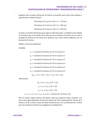 UNIVERSIDAD DE LOS LLANO 30
                   INVESTIGACION DE OPERACIONES -PROGRAMACION LINEAL

     pregunta sería ¿cuantas láminas de 10 metros se necesitan para cortar estas órdenes y
     que patrones se debería utilizar?




     En total se necesitan 610 metros para suplir la orden del cliente, si dividimos esta cantidad
     en 10 metros que es el tamaño de las láminas que el almacén nos ofrece nos va a dar la
     cantidad de láminas de 10 metros que debemos usar; como mínimo debemos usar 61
     láminas de 10 metros.

     Objetivo: minimizar desperdicio

     Variables:




     Restricciones:




     RTA: sin utilizar ninguna técnica; nos damos cuenta que podemos utilizar el patrón 2 ya
     que no da ningún desperdicio cortamos 25 láminas de 10 mtr obteniendo 50 láminas de 3
     metros y 25 de 4 metros. Ahora nos faltan 40 láminas de 4 mtr y 40 láminas de 5 metros
     para eso utilizamos el patrón 4 y así llegamos al resultado final.




UNILLANOS                                                                   Johanastar 
 