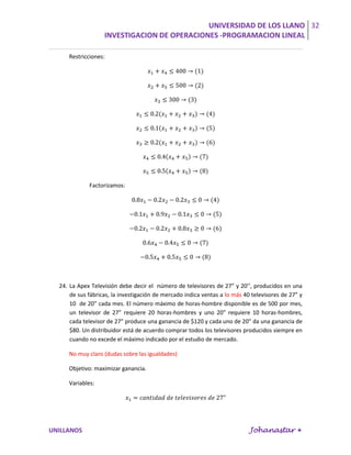 UNIVERSIDAD DE LOS LLANO 32
                   INVESTIGACION DE OPERACIONES -PROGRAMACION LINEAL

     Restricciones:




             Factorizamos:




  24. La Apex Televisión debe decir el número de televisores de 27” y 20’’, producidos en una
      de sus fábricas, la investigación de mercado indica ventas a lo más 40 televisores de 27” y
      10 de 20” cada mes. El número máximo de horas-hombre disponible es de 500 por mes,
      un televisor de 27” requiere 20 horas-hombres y uno 20” requiere 10 horas-hombres,
      cada televisor de 27” produce una ganancia de $120 y cada uno de 20” da una ganancia de
      $80. Un distribuidor está de acuerdo comprar todos los televisores producidos siempre en
      cuando no excede el máximo indicado por el estudio de mercado.

     No muy claro (dudas sobre las igualdades)

     Objetivo: maximizar ganancia.

     Variables:




UNILLANOS                                                                   Johanastar 
 