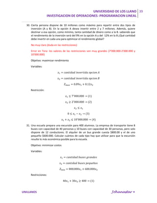 UNIVERSIDAD DE LOS LLANO 39
                    INVESTIGACION DE OPERACIONES -PROGRAMACION LINEAL

  30. Cierta persona dispone de 10 millones como máximo para repartir entre dos tipos de
      inversión (A y B). En la opción A desea invertir entre 2 y 7 millones. Además, quiere
      destinar a esa opción, como mínimo, tanta cantidad de dinero como a la B. sabiendo que
      el rendimiento de la inversión será del 9% en la opción A y del 12% en la B ¿Qué cantidad
      debe invertir en cada una para optimizar el rendimiento global?

     No muy claro (duda en las restricciones)

     Error en Tora: los valores de las restricciones son muy grandes (7’000.000-2’000.000 y
     10’000.000)

     Objetivo: maximizar rendimiento

     Variables:




     Restricción:




  31. Una escuela prepara una excursión para 400 alumnos. La empresa de transporte tiene 8
      buses con capacidad de 40 personas y 10 buses con capacidad de 30 personas, pero solo
      dispone de 12 conductores. El alquiler de un bus grande cuesta $800.00 y el de uno
      pequeño $600.000. Calcular cuántos de cada tipo hay que utilizar para que la excursión
      resulte lo más económica posible para la escuela.

     Objetivo: minimizar costos

     Variables:




     Restricciones:




UNILLANOS                                                                 Johanastar 
 