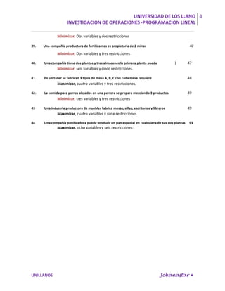UNIVERSIDAD DE LOS LLANO 4
                     INVESTIGACION DE OPERACIONES -PROGRAMACION LINEAL

              Minimizar, Dos variables y dos restricciones

39.   Una compañía productora de fertilizantes es propietaria de 2 minas                           47

              Minimizar, Dos variables y tres restricciones

40.   Una compañía tiene dos plantas y tres almacenes la primera planta puede             |       47
              Minimizar, seis variables y cinco restricciones.

41.   En un taller se fabrican 3 tipos de mesa A, B, C con cada mesa requiere                     48
              Maximizar, cuatro variables y tres restricciones.

42.   La comida para perros alojados en una perrera se prepara mezclando 3 productos              49
              Minimizar, tres variables y tres restricciones

43    Una industria productora de muebles fabrica mesas, sillas, escritorios y libreros           49
              Maximizar, cuatro variables y siete restricciones

44    Una compañía panificadora puede producir un pan especial en cualquiera de sus dos plantas   53
              Maximizar, ocho variables y seis restricciones:




UNILLANOS                                                                          Johanastar 
 