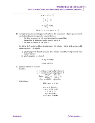 UNIVERSIDAD DE LOS LLANO 43
                  INVESTIGACION DE OPERACIONES -PROGRAMACION LINEAL




  35. a una persona que quiere adelgazar se le ofrecen dos productos A y B para que tome una
      mezcla de ambos con las siguientes recomendaciones:
           No debe tomar más de 150 gr de la mezcla ni menos de 50 gr.
           La cantidad de A debe ser igual o superior a la de B
           No debe incluir más de 100 gr de A

     Hay 100 gr de A contienen 30 mg de vitaminas y 450 calorías y 100 gr de B contienen 20
     mg de vitaminas y 150 calorías.

         a) ¿Cuántos gramos de cada producto debe mezclar para obtener el preparado más
            rico en vitamina?
         b) ¿Y el más pobre en calorías?




  a) Objetivo: máximo de vitaminas
     Variables:




     Restricciones:




UNILLANOS                                                               Johanastar 
 