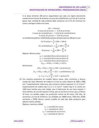 UNIVERSIDAD DE LOS LLANO 51
                  INVESTIGACION DE OPERACIONES -PROGRAMACION LINEAL

         Si se desea alimentar 200 perros asegurándose que cada uno ingiera diariamente
         cuando menos 8 onzas de proteínas una onza de carbohidratos y no más de ½ onza de
         grasas. Que cantidad de cada producto debe comprarse con el fin de minimizar los
         costos y entregar la dieta a los canes.




         La cantidad de proteína, carbohidrato y grasas necesaria para los 200 perros son




         Objetivo: Mínimo costos




         Restricciones:




     43 Una industria productora de muebles fabrica mesas, sillas, escritorios y libreros
        usando dos tipos diferentes de madera A y B de las cuales dispone de 3600 y 2000
               respectivamente. Cada mesa, silla, escritorio y librero requieren 5, 1, 9, 12
        respectivamente de madera tipo A y 2, 3, 4, 3              madera tipo B. se cuenta con
        1200 horas hombre para este trabajo, para la fabricación de una mesa requiere 3
        horas hombre, de una silla requiere 2 horas, para un escritorio 5 horas, para un librero
        10 horas. Los pedidos exigen una producción mínima de 40 mesas, 130 sillas, 30
        escritorios y no más de 10 libreros. Las utilidades son 18000 mesas, 7500 sillas, 22500
        escritorios y 27000 libreros cuantos muebles de cada tipo debe producirse para
        obtener máxima utilidad.
        Objetivo: maximizar utilidad




UNILLANOS                                                                  Johanastar 
 