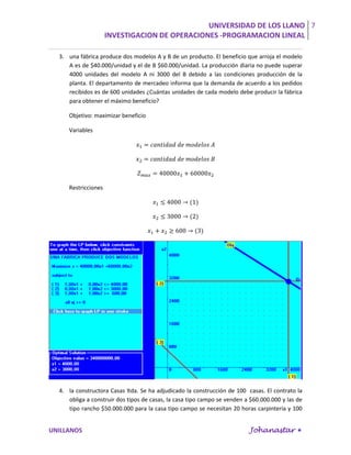 UNIVERSIDAD DE LOS LLANO 7
                     INVESTIGACION DE OPERACIONES -PROGRAMACION LINEAL

  3. una fábrica produce dos modelos A y B de un producto. El beneficio que arroja el modelo
     A es de $40.000/unidad y el de B $60.000/unidad. La producción diaria no puede superar
     4000 unidades del modelo A ni 3000 del B debido a las condiciones producción de la
     planta. El departamento de mercadeo informa que la demanda de acuerdo a los pedidos
     recibidos es de 600 unidades ¿Cuántas unidades de cada modelo debe producir la fábrica
     para obtener el máximo beneficio?

     Objetivo: maximizar beneficio

     Variables




     Restricciones




  4. la constructora Casas ltda. Se ha adjudicado la construcción de 100 casas. El contrato la
     obliga a construir dos tipos de casas, la casa tipo campo se venden a $60.000.000 y las de
     tipo rancho $50.000.000 para la casa tipo campo se necesitan 20 horas carpintería y 100


UNILLANOS                                                                 Johanastar 
 