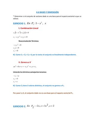 4.6 BASES Y DIMENSIÓN
* Determine si el conjunto de vectores dado es una base para el espacio vectorial a que se
refiere.
EJERCICIO 1. xxPEn ,1: 2
2 
I. Combinación Lineal
    01 2
2
1  xcxc
02
2
11  xcxcc
Reacomodando Términos
0
0
0
1
2
2
1



c
xc
xc
R/: Como C1 = C2 = C3 = 0, por lo tanto el conjunto es linealmente independiente.
II. Genera a V
12
2
1
2
cxcxccbxax 
Uniendo los términos semejantes tenemos
cc
bc
ac



1
2
1
R/: Como C1 tiene 2 valores distintos, el conjunto no genera a P2.
Por paso I y II, el conjunto dado no es una base para el espacio vectorial P2.
EJERCICIO 2. 2,23,2:
2
 xxxxPEn
 