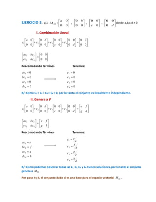 EJERCICIO 3. 























dc
ba
MEn
0
00
,
0
00
,
00
0
,
00
0
:22
donde a,b,c,d ≠ 0
I. Combinación Lineal










































00
00
00
00
0
00
0
00
00
0
00
0
43
21
4321
dccc
bcac
d
c
c
c
b
c
a
c
Reacomodando Términos Tenemos:
0
0
0
0
4
3
2
1




dc
cc
bc
ac
0
0
0
0
4
3
2
1




c
c
c
c
R/: Como C1 = C2 = C3 = C4 = 0, por lo tanto el conjunto es linealmente independiente.
II. Genera a V










































hg
fe
dccc
bcac
hg
fe
d
c
c
c
b
c
a
c
43
21
4321
0
00
0
00
00
0
00
0
Reacomodando Términos Tenemos:
hdc
gcc
fbc
eac




4
3
2
1
d
hc
c
gc
b
fc
a
ec




4
3
2
1
R/: Como podemos observar todas las C1, C2, C3 y C4 tienen soluciones, por lo tanto el conjunto
genera a 22M .
Por paso I y II, el conjunto dado si es una base para el espacio vectorial 22M .
 