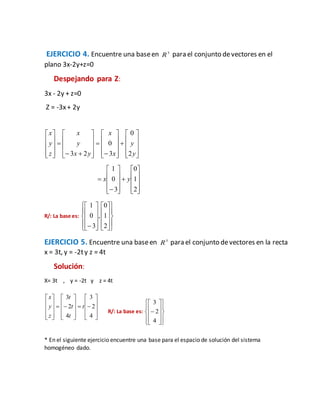 EJERCICIO 4. Encuentre una baseen 3
R para el conjunto devectores en el
plano 3x-2y+z=0
Despejando para Z:
3x - 2y + z=0
Z = -3x+ 2y













































y
y
x
x
yx
y
x
z
y
x
2
0
3
0
23























2
1
0
3
0
1
yx
R/: La base es:






























 2
1
0
,
3
0
1
EJERCICIO 5. Encuentre una baseen 3
R para el conjunto devectores en la recta
x = 3t, y = -2ty z = 4t
Solución:
X= 3t , y = -2t y z = 4t
































4
2
3
4
2
3
t
t
t
t
z
y
x
R/: La base es:





















4
2
3
* En el siguiente ejercicio encuentre una base para el espacio de solución del sistema
homogéneo dado.
 