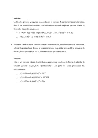 Solución
Losliterales primero y segundo propuestos en el ejercicio 4; contienen las características
básicas de una variable aleatoria con distribución binomial negativa, para las cuales se
tienen las siguientes soluciones:
• x = 4; k = 2 y p = 1/2 luego: ( ) 1875.0)5.0()5.0(2/1,2;4 223
1 == Cb ;
• ( ) 1929.0)6/5()6/1(6/1,3;5 234
2 == Cb .
5. Seis de las cien fresas que contiene una caja de exportación, se dañan durante el transporte,
calcular la probabilidad de que al inspeccionar una caja, a) La tercera; b) La octava; c) la
décima; fresa que se elijan sea la primera dañada que se encuentra.
Solución
Este es un ejemplo clásico de distribución geométrica en el que la forma de abordar la
solución general es: 1
)94.0)(06.0()06.0,( −
= x
xg . Así para los casos planteados las
soluciones son:
• 053.0)94.0)(06.0()06.0,3( 2
==g
• 03891.0)094.0)(06.0()06.0,8( 7
==g
• 06.0)94.0)(06.0()06.0,1( 0
==g
 