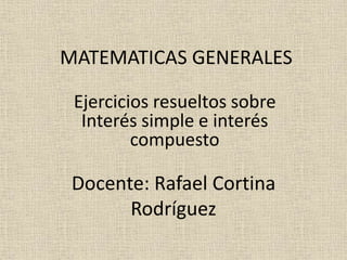 MATEMATICAS GENERALES
Ejercicios resueltos sobre
Interés simple e interés
compuesto
Docente: Rafael Cortina
Rodríguez
 