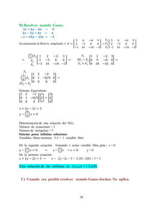 10
B) Resolver usando Gauss.
[ ] [ ]
( )
[ ] [ ]
( ) [ ]
Sistema Equivalente:
[ ] [ ] [ ]
( )
Determinación de una solución del SEL:
Número de ecuaciones = 2
Número de incógnitas = 3
Sistema posee infinitas soluciones
Variables libres tenemos: 3-2 = 1 variable libre
De la segunda ecuación: Tomando z como variable libre, para : z = 0
( ) y = ( )z y = 0
De la primera ecuación:
x = -2y +2z + 3 = -2 (0) +2(0) + 3 = 3
Una solución de las infinitas es: (x,y,z) = ( 3,0,0)
C) Cuando sea posible resolver usando Gauss-Jordan. No aplica.
 