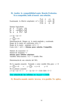 11
D) Analice la compatibilidad según Rouche Frobenius.
Si es compatible, halle al menos una solución.
Escalonando la [ ]
Sistema Equivalente:
[ ] [ ] [ ]
( )
Determinación de Rangos en la matriz ampliada y escalonada.
Rango de la matriz de coeficientes r(A) = 2
Rango de la matriz ampliada r (A’) = 2
Como r(A) = r(A’) Sistema posee solución. Compatible.
Número de ecuaciones = 2
Número de incógnitas = 3
Sistema posee infinitas soluciones
Variables libres tenemos: 3-2 = 1 variable libre
Determinación de una solución del SEL:
De la segunda ecuación: Tomando z como variable libre, para : z = 0
( ) y = ( )z y = 0
De la primera ecuación:
x = -2y +2z + 3 = -2 (0) +2(0) + 3 = 3
Una solución de las infinitas es: (x,y,z) = ( 3,0,0)
E) Resuelva usando matriz inversa, si es posible. No aplica.
 