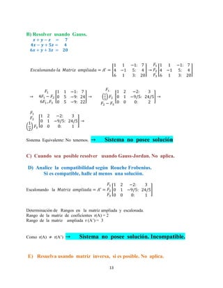 13
B) Resolver usando Gauss.
[ ] [ ]
[ ] ( ) [ ]
( )
[ ]
Sistema Equivalente: No tenemos. Sistema no posee solución
C) Cuando sea posible resolver usando Gauss-Jordan. No aplica.
D) Analice la compatibilidad según Rouche Frobenius.
Si es compatible, halle al menos una solución.
Escalonando la [ ]
Determinación de Rangos en la matriz ampliada y escalonada.
Rango de la matriz de coeficientes r(A) = 2
Rango de la matriz ampliada r (A’) = 3
Como r(A) r(A’) Sistema no posee solución. Incompatible.
E) Resuelva usando matriz inversa, si es posible. No aplica.
 