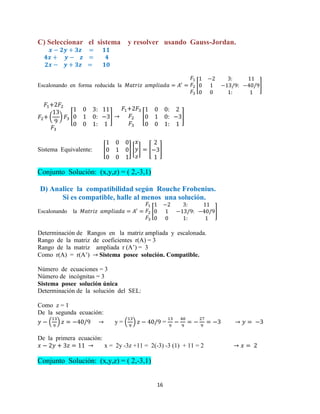 16
C) Seleccionar el sistema y resolver usando Gauss-Jordan.
Escalonando en forma reducida la [ ]
( ) [ ] [ ]
Sistema Equivalente: [ ] [ ] [ ]
Conjunto Solución: (x,y,z) = ( 2,-3,1)
D) Analice la compatibilidad según Rouche Frobenius.
Si es compatible, halle al menos una solución.
Escalonando la [ ]
Determinación de Rangos en la matriz ampliada y escalonada.
Rango de la matriz de coeficientes r(A) = 3
Rango de la matriz ampliada r (A’) = 3
Como r(A) = r(A’) Sistema posee solución. Compatible.
Número de ecuaciones = 3
Número de incógnitas = 3
Sistema posee solución única
Determinación de la solución del SEL:
Como z = 1
De la segunda ecuación:
( ) y = ( ) =
De la primera ecuación:
x = 2y -3z +11 = 2(-3) -3 (1) + 11 = 2
Conjunto Solución: (x,y,z) = ( 2,-3,1)
 