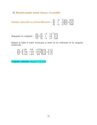 17
E) Resuelva usando matriz inversa, si es posible.
[ ] [ ] [ ]
Despejando las incógnitas: [ ] [ ] [ ]
Después de hallar la matriz inversa para la matriz de los coeficientes de las incógnitas
tenemos que:
[ ] [ ] [ ] [ ]
Conjunto Solución: (x,y,z) = ( 2,-3,1)
 