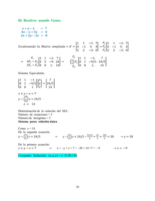 19
B) Resolver usando Gauss.
[ ] [ ]
[ ] ( ) [ ]
Sistema Equivalente:
[ ] [ ] [ ]
( )
Determinación de la solución del SEL:
Número de ecuaciones = 3
Número de incógnitas = 3
Sistema posee solución única
Como z = 14
De la segunda ecuación:
( ) y = ( ) =
De la primera ecuación:
x = -y + z + 7 = -30 + 14 +7 = - 9
Conjunto Solución: (x,y,z) = ( -9,30,14)
 