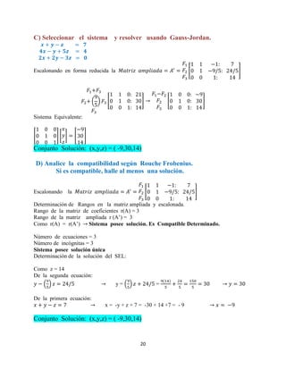 20
C) Seleccionar el sistema y resolver usando Gauss-Jordan.
Escalonando en forma reducida la [ ]
( ) [ ] [ ]
Sistema Equivalente:
[ ] [ ] [ ]
Conjunto Solución: (x,y,z) = ( -9,30,14)
D) Analice la compatibilidad según Rouche Frobenius.
Si es compatible, halle al menos una solución.
Escalonando la [ ]
Determinación de Rangos en la matriz ampliada y escalonada.
Rango de la matriz de coeficientes r(A) = 3
Rango de la matriz ampliada r (A’) = 3
Como r(A) = r(A’) Sistema posee solución. Es Compatible Determinado.
Número de ecuaciones = 3
Número de incógnitas = 3
Sistema posee solución única
Determinación de la solución del SEL:
Como z = 14
De la segunda ecuación:
( ) y = ( ) =
De la primera ecuación:
x = -y + z + 7 = -30 + 14 +7 = - 9
Conjunto Solución: (x,y,z) = ( -9,30,14)
 