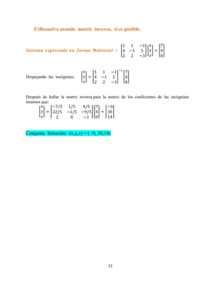 21
E)Resuelva usando matriz inversa, si es posible.
[ ] [ ] [ ]
Despejando las incógnitas: [ ] [ ] [ ]
Después de hallar la matriz inversa para la matriz de los coeficientes de las incógnitas
tenemos que:
[ ] [ ] [ ] [ ]
Conjunto Solución: (x,y,z) = ( -9, 30,14)
 