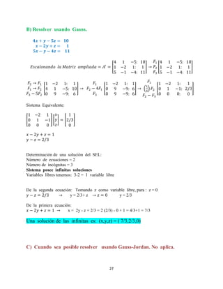 27
B) Resolver usando Gauss.
[ ] [ ]
[ ] [ ] ( ) [ ]
Sistema Equivalente:
[ ] [ ] [ ]
Determinación de una solución del SEL:
Número de ecuaciones = 2
Número de incógnitas = 3
Sistema posee infinitas soluciones
Variables libres tenemos: 3-2 = 1 variable libre
De la segunda ecuación: Tomando z como variable libre, para : z = 0
y = 2/3+ z y = 2/3
De la primera ecuación:
x = 2y - z + 2/3 = 2 (2/3) - 0 + 1 = 4/3+1 = 7/3
Una solución de las infinitas es: (x,y,z) = ( 7/3,2/3,0)
C) Cuando sea posible resolver usando Gauss-Jordan. No aplica.
 