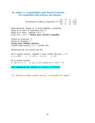 28
D) Analice la compatibilidad según Rouche Frobenius.
Si es compatible, halle al menos una solución.
[ ]
Determinación de Rangos en la matriz ampliada y escalonada.
Rango de la matriz de coeficientes r(A) = 2
Rango de la matriz ampliada r (A’) = 2
Como r(A) = r(A’) Sistema posee solución. Compatible.
Número de ecuaciones = 2
Número de incógnitas = 3
Sistema posee infinitas soluciones
Variables libres tenemos: 3-2 = 1 variable libre
Determinación de una solución del SEL:
De la segunda ecuación: Tomando z como variable libre, para : z = 0
y = 2/3+ z y = 2/3
De la primera ecuación:
x = 2y - z + 2/3 = 2 (2/3) - 0 + 1 = 4/3+1 = 7/3
Una solución de las infinitas es: (x,y,z) = ( 7/3,2/3,0)
E) Resuelva usando matriz inversa, si es posible. No aplica.
 