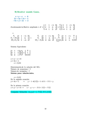 32
B) Resolver usando Gauss.
[ ] [ ]
[ ] [ ]
( )
[ ]
Sistema Equivalente:
[ ] [ ] [ ]
Determinación de la solución del SEL:
Número de ecuaciones = 3
Número de incógnitas = 3
Sistema posee solución única.
De la segunda ecuación:
y = 1- 4(3/22) = 1- 6/11 = 5/11 = y
De la primera ecuación:
x = -y + z = -5/11+ 3/22 = -7/22
Conjunto Solución: (x,y,z) = ( -7/22, 5/11,3/22)
 