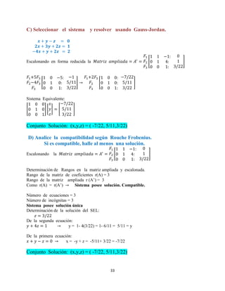 33
C) Seleccionar el sistema y resolver usando Gauss-Jordan.
Escalonando en forma reducida la [ ]
[ ] [ ]
Sistema Equivalente:
[ ] [ ] [ ]
Conjunto Solución: (x,y,z) = ( -7/22, 5/11,3/22)
D) Analice la compatibilidad según Rouche Frobenius.
Si es compatible, halle al menos una solución.
Escalonando la [ ]
Determinación de Rangos en la matriz ampliada y escalonada.
Rango de la matriz de coeficientes r(A) = 3
Rango de la matriz ampliada r (A’) = 3
Como r(A) = r(A’) Sistema posee solución. Compatible.
Número de ecuaciones = 3
Número de incógnitas = 3
Sistema posee solución única
Determinación de la solución del SEL:
De la segunda ecuación:
y = 1- 4(3/22) = 1- 6/11 = 5/11 = y
De la primera ecuación:
x = -y + z = -5/11+ 3/22 = -7/22
Conjunto Solución: (x,y,z) = ( -7/22, 5/11,3/22)
 