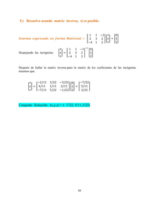 34
E) Resuelva usando matriz inversa, si es posible.
[ ] [ ] [ ]
Despejando las incógnitas: [ ] [ ] [ ]
Después de hallar la matriz inversa para la matriz de los coeficientes de las incógnitas
tenemos que:
[ ] [ ] [ ] [ ]
Conjunto Solución: (x,y,z) = ( -7/22, 5/11,3/22)
 