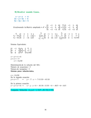 36
B) Resolver usando Gauss.
[ ] [ ]
[ ] ( ) [ ]
( )
[ ]
Sistema Equivalente:
[ ] [ ] [ ]
Determinación de la solución del SEL:
Número de ecuaciones = 3
Número de incógnitas = 3
Sistema posee solución única.
De la segunda ecuación:
-7 y = -7 – z = - 7-11/10 = -81/10
De la primera ecuación:
x = y – z + 6 = -81/10 - 11/10 + 6 = - 46/5 + 6= -16/5
Conjunto Solución: (x,y,z) = (-16/5 ,-81/10,11/10)
 