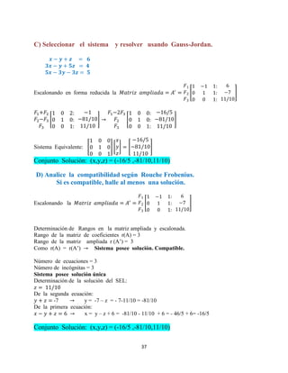 37
C) Seleccionar el sistema y resolver usando Gauss-Jordan.
Escalonando en forma reducida la [ ]
[ ] [ ]
Sistema Equivalente: [ ] [ ] [ ]
Conjunto Solución: (x,y,z) = (-16/5 ,-81/10,11/10)
D) Analice la compatibilidad según Rouche Frobenius.
Si es compatible, halle al menos una solución.
Escalonando la [ ]
Determinación de Rangos en la matriz ampliada y escalonada.
Rango de la matriz de coeficientes r(A) = 3
Rango de la matriz ampliada r (A’) = 3
Como r(A) = r(A’) Sistema posee solución. Compatible.
Número de ecuaciones = 3
Número de incógnitas = 3
Sistema posee solución única
Determinación de la solución del SEL:
De la segunda ecuación:
-7 y = -7 – z = - 7-11/10 = -81/10
De la primera ecuación:
x = y – z + 6 = -81/10 - 11/10 + 6 = - 46/5 + 6= -16/5
Conjunto Solución: (x,y,z) = (-16/5 ,-81/10,11/10)
 