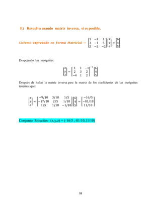 38
E) Resuelva usando matriz inversa, si es posible.
[ ] [ ] [ ]
Despejando las incógnitas:
[ ] [ ] [ ]
Después de hallar la matriz inversa para la matriz de los coeficientes de las incógnitas
tenemos que:
[ ] [ ] [ ] [ ]
Conjunto Solución: (x,y,z) = (-16/5 ,-81/10,11/10)
 