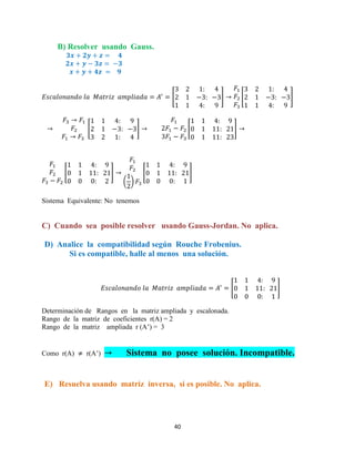 40
B) Resolver usando Gauss.
[ ] [ ]
[ ] [ ]
[ ]
( )
[ ]
Sistema Equivalente: No tenemos
C) Cuando sea posible resolver usando Gauss-Jordan. No aplica.
D) Analice la compatibilidad según Rouche Frobenius.
Si es compatible, halle al menos una solución.
[ ]
Determinación de Rangos en la matriz ampliada y escalonada.
Rango de la matriz de coeficientes r(A) = 2
Rango de la matriz ampliada r (A’) = 3
Como r(A) r(A’) Sistema no posee solución. Incompatible.
E) Resuelva usando matriz inversa, si es posible. No aplica.
 