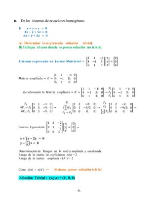 41
II. De los sistemas de ecuaciones homogéneos
1)
A) Determine si se presenta solución trivial.
B) Indique el caso donde se posea solución no trivial.
[ ] [ ] [ ]
[ ]
[ ] [ ]
[ ] ( ) [ ]
( )
[ ]
Sistema Equivalente: [ ] [ ] [ ]
( )
Determinación de Rangos en la matriz ampliada y escalonada.
Rango de la matriz de coeficientes r(A) = 2
Rango de la matriz ampliada r (A’) = 2
Como r(A) = r(A’) Sistema posee solución trivial
Solución Trivial : (x,y,z) = (0 , 0, 0)
 