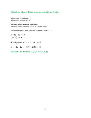 42
B) Indique el caso donde se posea solución no trivial.
Número de ecuaciones = 2
Número de incógnitas = 3
Sistema posee infinitas soluciones
Variables libres tenemos: 3-2 = 1 variable libre
Determinación de una solución no trivial del SEL:
( )
Si asignamos a : z = 5 y = 9
Solución no trivial : (x ,y ,z) = (- 8 , 9, 5)
 