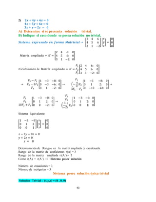 43
2)
A) Determine si se presenta solución trivial.
B) Indique el caso donde se posea solución no trivial.
[ ] [ ] [ ]
[ ]
[ ]
[ ] ( ) [ ]
[ ]
( )
[ ]
Sistema Equivalente:
[ ] [ ] [ ]
Determinación de Rangos en la matriz ampliada y escalonada.
Rango de la matriz de coeficientes r(A) = 3
Rango de la matriz ampliada r (A’) = 3
Como r(A) = r(A’) Sistema posee solución
Número de ecuaciones = 3
Número de incógnitas = 3
Sistema posee solución única trivial
Solución Trivial : (x,y,z) = (0 , 0, 0)
 