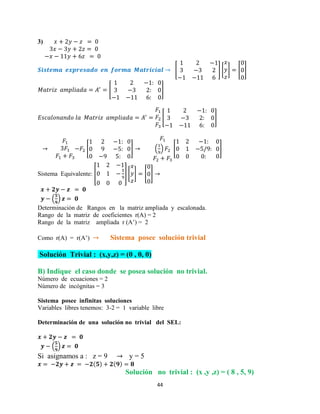 44
3)
[ ] [ ] [ ]
[ ]
[ ]
[ ] ( ) [ ]
Sistema Equivalente: [ ] [ ] [ ]
( )
Determinación de Rangos en la matriz ampliada y escalonada.
Rango de la matriz de coeficientes r(A) = 2
Rango de la matriz ampliada r (A’) = 2
Como r(A) = r(A’) Sistema posee solución trivial
Solución Trivial : (x,y,z) = (0 , 0, 0)
B) Indique el caso donde se posea solución no trivial.
Número de ecuaciones = 2
Número de incógnitas = 3
Sistema posee infinitas soluciones
Variables libres tenemos: 3-2 = 1 variable libre
Determinación de una solución no trivial del SEL:
( )
Si asignamos a : z = 9 y = 5
Solución no trivial : (x ,y ,z) = ( 8 , 5, 9)
 