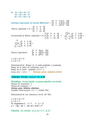 45
4)
[ ] [ ] [ ]
[ ]
= [ ]
( )
[ ]
( ) [ ]
Sistema Equivalente: [ ] [ ] [ ]
Determinación de Rangos en la matriz ampliada y escalonada.
Rango de la matriz de coeficientes r(A) = 2
Rango de la matriz ampliada r (A’) = 2
Como r(A) = r(A’) Sistema posee solución trivial
Solución Trivial : (x,y,z) = (0 , 0, 0)
B) Indique el caso donde se posea solución no trivial.
Número de ecuaciones = 2
Número de incógnitas = 3
Sistema posee infinitas soluciones
Variables libres tenemos: 3-2 = 1 variable libre
Determinación de una solución no trivial del SEL:
Si asignamos a : z = 1 y = -2
Solución no trivial : (x ,y ,z) = ( 7 , -2, 1)
 