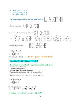 46
5)
[ ] [ ] [ ]
[ ]
= [ ]
( )
[ ] [ ] ( ) [ ]
Sistema Equivalente: [ ] [ ] [ ]
( )
Como r(A) = r(A’) Sistema posee solución trivial
Solución Trivial : (x,y,z) = (0 , 0, 0)
B) Indique el caso donde se posea solución no trivial.
Número de ecuaciones = 2
Número de incógnitas = 3
Sistema posee infinitas soluciones
Variables libres tenemos: 3-2 = 1 variable libre
Determinación de una solución no trivial del SEL:
( )
Si asignamos a : z = 9 y = 8
Solución no trivial : (x ,y ,z) = ( 2 , 8, 9)
 
