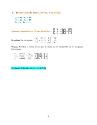 5
E) Resuelva usando matriz inversa, si es posible.
[ ] [ ] [ ]
Despejando las incógnitas: [ ] [ ] [ ]
Después de hallar la matriz inversa para la matriz de los coeficientes de las incógnitas
tenemos que:
[ ] [ ] [ ] [ ]
Conjunto Solución: (x,y,z) = ( 4,-2,3)
 