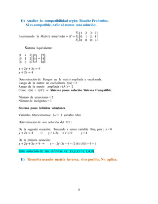 8
D) Analice la compatibilidad según Rouche Frobenius.
Si es compatible, halle al menos una solución.
Escalonando la [ ]
Sistema Equivalente:
[ ] [ ] [ ]
Determinación de Rangos en la matriz ampliada y escalonada.
Rango de la matriz de coeficientes r(A) = 2
Rango de la matriz ampliada r (A’) = 2
Como r(A) = r(A’) Sistema posee solución. Sistema Compatible.
Número de ecuaciones = 2
Número de incógnitas = 3
Sistema posee infinitas soluciones
Variables libres tenemos: 3-2 = 1 variable libre
Determinación de una solución del SEL:
De la segunda ecuación: Tomando z como variable libre, para : z = 0
y = 4-2z y = 4
De la primera ecuación:
x = -2y -3z + 9 = -2 (4) -3(0) + 9 = 1
Una solución de las infinitas es: (x,y,z) = ( 1,4,0)
E) Resuelva usando matriz inversa, si es posible. No aplica.
 