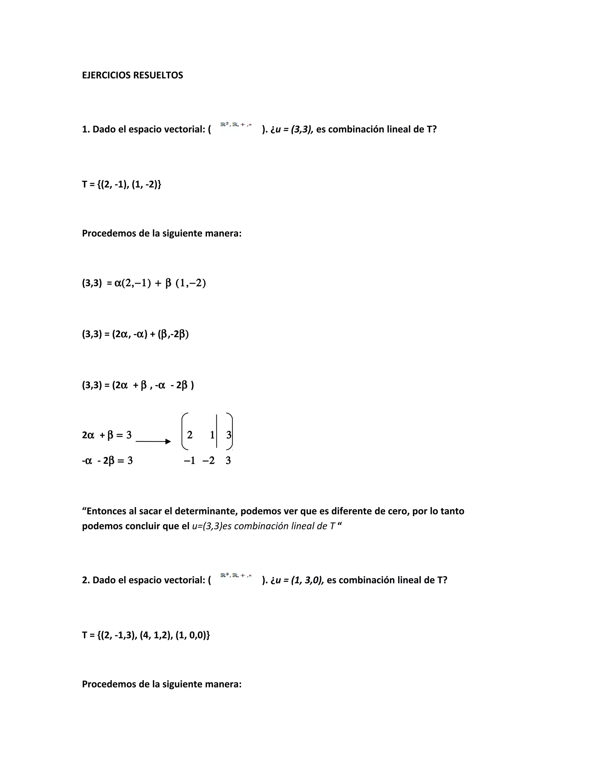 EJERCICIOS RESUELTOS
1. Dado el espacio vectorial: ( ). ¿u = (3,3), es combinación lineal de T?
T = {(2, -1), (1, -2)}
Procedemos de la siguiente manera:
(3,3) = α(2,−1) + β (1,−2)
(3,3) = (2α, -α) + (β,-2β)
(3,3) = (2α + β , -α - 2β )
2α + β = 3 2 1 3
-α - 2β = 3 −1 −2 3
“Entonces al sacar el determinante, podemos ver que es diferente de cero, por lo tanto
podemos concluir que el u=(3,3)es combinación lineal de T “
2. Dado el espacio vectorial: ( ). ¿u = (1, 3,0), es combinación lineal de T?
T = {(2, -1,3), (4, 1,2), (1, 0,0)}
Procedemos de la siguiente manera:
