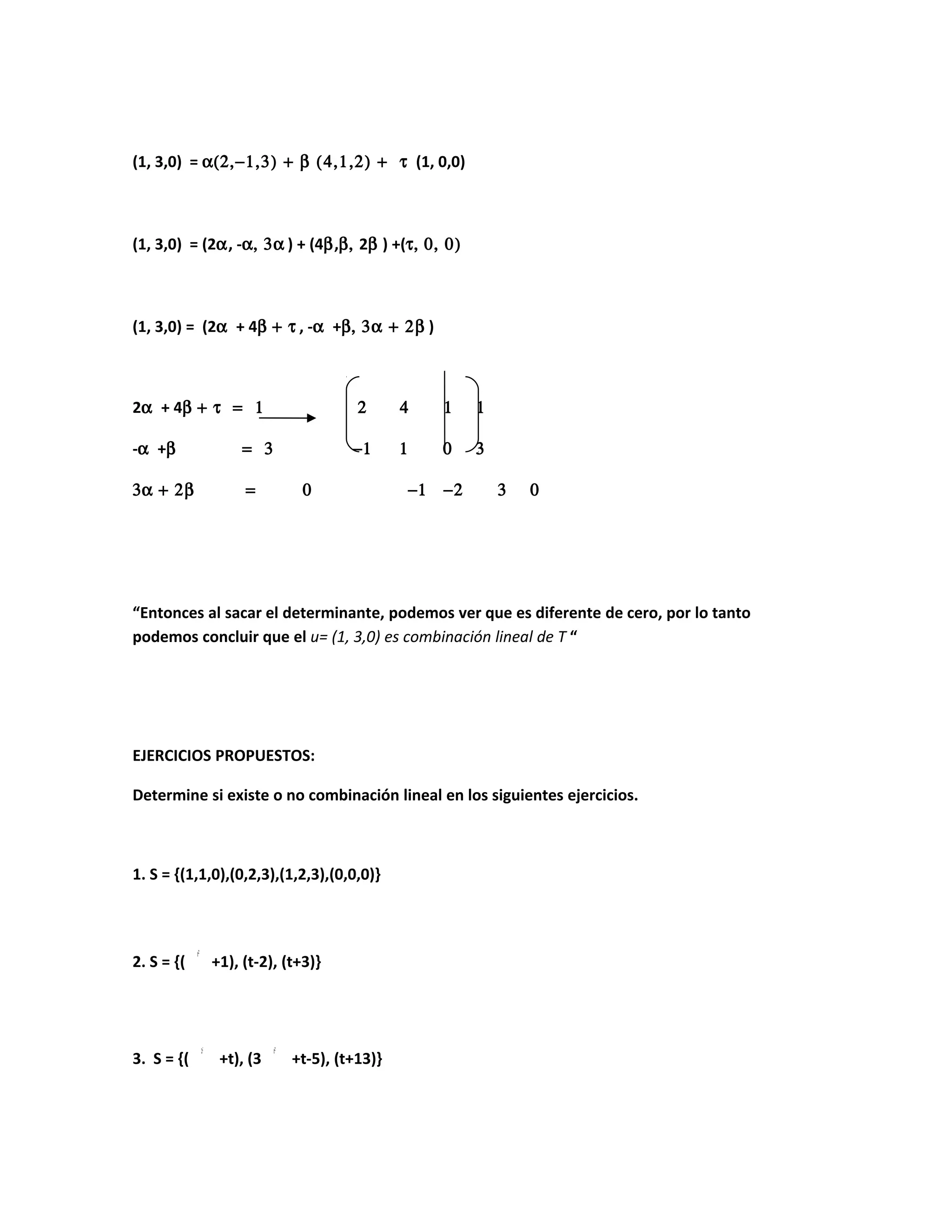 (1, 3,0) = α(2,−1,3) + β (4,1,2) + τ (1, 0,0)
(1, 3,0) = (2α, -α, 3α ) + (4β,β, 2β ) +(τ, 0, 0)
(1, 3,0) = (2α + 4β + τ , -α +β, 3α + 2β )
2α + 4β + τ = 1 2 4 1 1
-α +β = 3 −1 1 0 3
3α + 2β = 0 −1 −2 3 0
“Entonces al sacar el determinante, podemos ver que es diferente de cero, por lo tanto
podemos concluir que el u= (1, 3,0) es combinación lineal de T “
EJERCICIOS PROPUESTOS:
Determine si existe o no combinación lineal en los siguientes ejercicios.
1. S = {(1,1,0),(0,2,3),(1,2,3),(0,0,0)}
2. S = {( +1), (t-2), (t+3)}
3. S = {( +t), (3 +t-5), (t+13)}