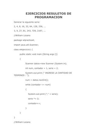 EJERCICIOS RESULETOS DE
PROGRAMACION
Generar la siguiente serie:
2, 4, 8, 16, 32, 64, 128, 256, ...
3, 9, 27, 81, 243, 729, 2187, ...
//William Lozano
package wlpractica4;
import java.util.Scanner;
class wlejercicio1 {
public static void main (String args [])
{
Scanner datos=new Scanner (System.in);
int num, contador = 1, serie = 2;
System.out.print (" INGRESE LA CANTIDAD DE
TERMINOS : ");
num = datos.nextInt();
while (contador <= num)
{
System.out.print ("," + serie);
serie *= 2;
contador++;
}
}
}
//William Lozano
 