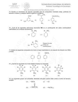 15. Escriba un mecanismo de reacción razonable para los compuestos mostrados abajo, partiendo de
benceno o tolueno y cualquier reactivo orgánico o inorgánico.
16. ¿Cuál de las siguientes estructuras resonantes NO es un contribuyente del catión ciclohexadienil
intermediario en la nitración del benceno?
17. Ordene los siguientes compuestos de menor a mayor reactividad en una reacción de nitración con HNO3
y H2SO4.
18. ¿Cuál de los siguientes es el más estable? Explique su respuesta.
19. Los siguientes grupos son activantes, directores orto-para cuando están unidos al anillo de benceno,
excepto:
 