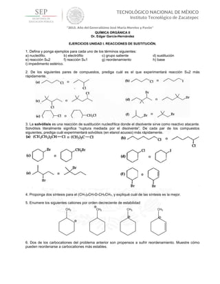 QUÍMICA ORGÁNICA II
Dr. Edgar García-Hernández
EJERCICIOS UNIDAD I. REACCIONES DE SUSTITUCIÓN.
1. Defina y ponga ejemplos para cada uno de los términos siguientes:
a) nucleófilo. b) electrófilo c) grupo saliente d) sustitución
e) reacción SN2 f) reacción SN1 g) reordenamiento h) base
i) impedimento estérico.
2. De los siguientes pares de compuestos, prediga cuál es el que experimentará reacción SN2 más
rápidamente.
3. La solvólisis es una reacción de sustitución nucleofílica donde el disolvente sirve como reactivo atacante.
Solvólisis literalmente significa “ruptura mediada por el disolvente”. De cada par de los compuestos
siguientes, prediga cuál experimentará solvólisis (en etanol acuoso) más rápidamente.
4. Proponga dos síntesis para el (CH3)2CH-O-CH2CH3, y expliqué cuál de las síntesis es la mejor.
5. Enumere los siguientes cationes por orden decreciente de estabilidad
6. Dos de los carbocationes del problema anterior son propensos a sufrir reordenamiento. Muestre cómo
pueden reordenarse a carbocationes más estables.
 