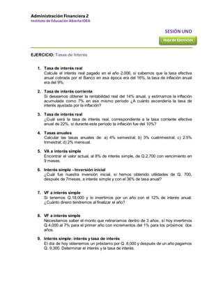 Administración Financiera 2
Instituto de Educación Abierta IDEA
SESIÓN UNO
EJERCICIO: Tasas de Interés
1. Tasa de interés real
Calcule el interés real pagado en el año 2,006, si sabemos que la tasa efectiva
anual cobrada por el Banco en esa época era del 16%, la tasa de inflación anual
era del 9%.
2. Tasa de interés corriente
Si deseamos obtener la rentabilidad real del 14% anual, y estimamos la inflación
acumulada como 7% en ese mismo período ¿A cuánto ascendería la tasa de
interés ajustada por la inflación?
3. Tasa de interés real
¿Cuál será la tasa de interés real, correspondiente a la tasa corriente efectiva
anual de 22%, si durante este período la inflación fue del 10%?
4. Tasas anuales
Calcular las tasas anuales de: a) 4% semestral; b) 3% cuatrimestral; c) 2.5%
trimestral; d) 2% mensual.
5. VA a interés simple
Encontrar el valor actual, al 8% de interés simple, de Q.2,700 con vencimiento en
9 meses.
6. Interés simple - Inversión inicial
¿Cuál fue nuestra inversión inicial, si hemos obtenido utilidades de Q. 700,
después de 7meses, a interés simple y con el 36% de tasa anual?
7. VF a interés simple
Si tenemos Q.18,000 y lo invertimos por un año con el 12% de interés anual.
¿Cuánto dinero tendremos al finalizar el año?
8. VF a interés simple
Necesitamos saber el monto que retiraríamos dentro de 3 años, sí hoy invertimos
Q.4,000 al 7% para el primer año con incrementos del 1% para los próximos dos
años.
9. Interés simple: interés y tasa de interés
El día de hoy obtenemos un préstamo por Q. 8,000 y después de un año pagamos
Q. 9,300. Determinar el interés y la tasa de interés.
Hoja de Ejercicios
 