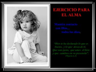 EJERCICIO PARAEJERCICIO PARA
EL ALMAEL ALMA
Mantén contactoMantén contacto
con Dios...con Dios...
todos los díastodos los días..
““Dios te ha declarado lo que esDios te ha declarado lo que es
bueno, y lo que desea de ti:bueno, y lo que desea de ti:
Que seas justo, que ames el bienQue seas justo, que ames el bien
y que camines en su presencia”.y que camines en su presencia”.
(Miquéas 6, 8)(Miquéas 6, 8)
 