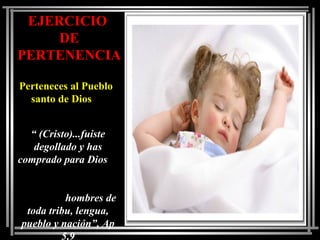 EJERCICIO
DE
PERTENENCIA
Perteneces al Pueblo
santo de Dios
“ (Cristo)...fuiste
degollado y has
comprado para Dios
hombres de
toda tribu, lengua,
pueblo y nación”, Ap
5,9
 