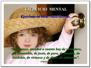 EJERCICIO MENTALEJERCICIO MENTAL
Ejercítate en ideas constructivas.Ejercítate en ideas constructivas.
““Hermanos, atended a cuanto hay de verdadero,Hermanos, atended a cuanto hay de verdadero,
de honorable, de justo, de puro, de amable, dede honorable, de justo, de puro, de amable, de
laudable, de virtuoso y de digno de alabanza”.laudable, de virtuoso y de digno de alabanza”.
((FilipensesFilipenses 4, 8)4, 8)
 