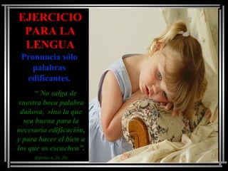 EJERCICIOEJERCICIO
PARA LAPARA LA
LENGUALENGUA
Pronuncia sóloPronuncia sólo
palabraspalabras
edificantes.edificantes.
““ No salga deNo salga de
vuestra boca palabravuestra boca palabra
dañosa, sino la quedañosa, sino la que
sea buena para lasea buena para la
necesaria edificación,necesaria edificación,
y para hacer el bien ay para hacer el bien a
los que os escuchen”.los que os escuchen”.
(Efésios 4, 25. 29)(Efésios 4, 25. 29)
 