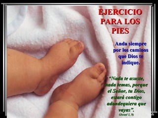 EJERCICIOEJERCICIO
PARA LOSPARA LOS
PIESPIES
Anda siempreAnda siempre
por los caminospor los caminos
que Dios teque Dios te
indique.indique.
““Nada te asuste,Nada te asuste,
nada temas, porquenada temas, porque
el Señor, tu Dios,el Señor, tu Dios,
estará contigoestará contigo
adondequiera queadondequiera que
vayas”.vayas”.
(Josué 1, 9)(Josué 1, 9)
 