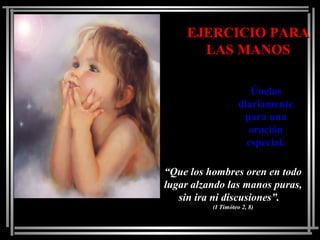 EJERCICIO PARAEJERCICIO PARA
LAS MANOSLAS MANOS
ÚnelasÚnelas
diariamentediariamente
para unapara una
oraciónoración
especial.especial.
““Que los hombres oren en todoQue los hombres oren en todo
lugar alzando las manos puras,lugar alzando las manos puras,
sin ira ni discusiones”.sin ira ni discusiones”.
(I Timóteo 2, 8)(I Timóteo 2, 8)
 